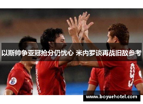 以斯帅争亚冠抢分仍忧心 米内罗谈再战旧敌参考