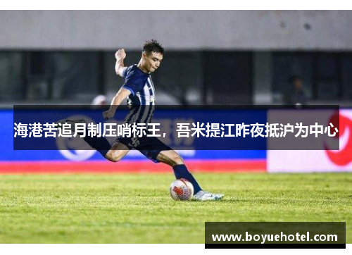 海港苦追月制压哨标王，吾米提江昨夜抵沪为中心