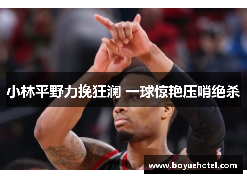 小林平野力挽狂澜 一球惊艳压哨绝杀